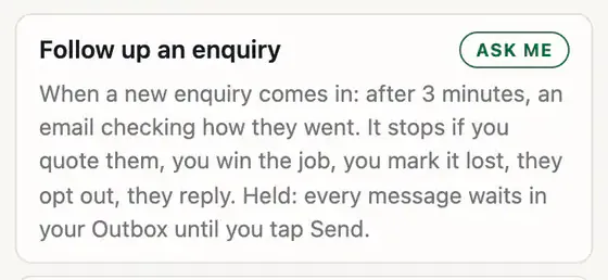 Follow up an enquiry, marked Ask me: when a new enquiry comes in, after 3 minutes, an email checking how they went. It stops if you quote them, win the job, mark it lost, they opt out or reply. Every message waits in your Outbox until you tap Send.
